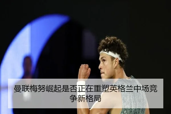 曼联梅努崛起是否正在重塑英格兰中场竞争新格局