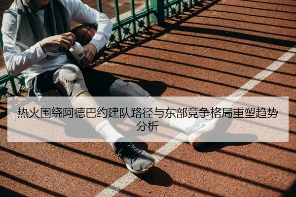 热火围绕阿德巴约建队路径与东部竞争格局重塑趋势分析