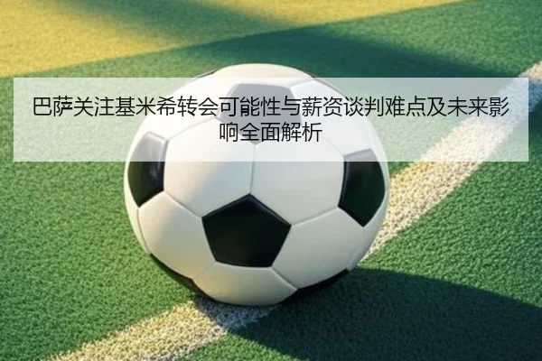 巴萨关注基米希转会可能性与薪资谈判难点及未来影响全面解析