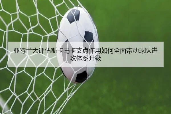 亚特兰大评估斯卡马卡支点作用如何全面带动球队进攻体系升级