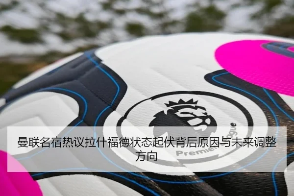 曼联名宿热议拉什福德状态起伏背后原因与未来调整方向
